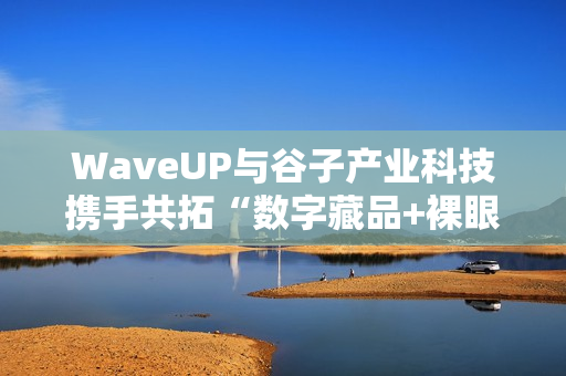 WaveUP与谷子产业科技携手共拓“数字藏品+裸眼3D”新路径