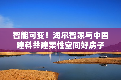 智能可变！海尔智家与中国建科共建柔性空间好房子