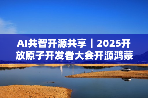 AI共智开源共享｜2025开放原子开发者大会开源鸿蒙技术分论坛即将启幕