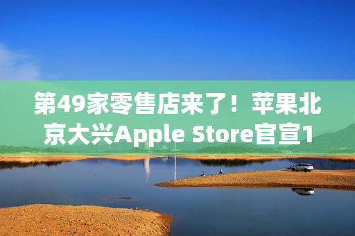 第49家零售店来了！苹果北京大兴Apple Store官宣12月6日开业