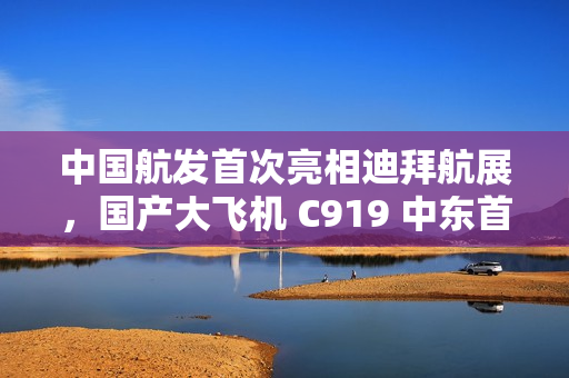 中国航发首次亮相迪拜航展，国产大飞机 C919 中东首秀