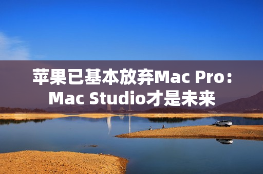 苹果已基本放弃Mac Pro:Mac Studio才是未来 苹果已基本放弃Mac Pro:Mac Studio才是未来