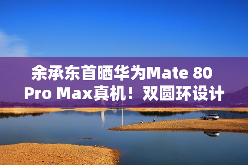 余承东首晒华为Mate 80 Pro Max真机！双圆环设计 外观史无前例