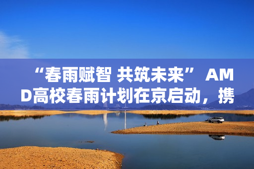 “春雨赋智 共筑未来” AMD高校春雨计划在京启动，携手生态链以AI赋能教育新生态