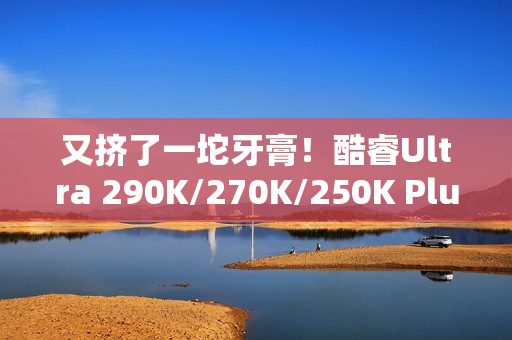 又挤了一坨牙膏！酷睿Ultra 290K/270K/250K Plus规格全曝光