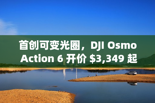 首创可变光圈,DJI Osmo Action 6 开价 $3,349 起! 首创可变光圈,DJI Osmo Action 6 开价 $3,349 起!