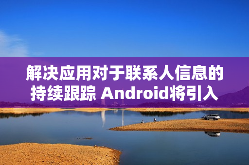 解决应用对于联系人信息的持续跟踪 Android将引入新“联系人选择器”