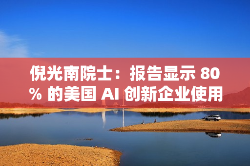 倪光南院士：报告显示 80% 的美国 AI 创新企业使用中国开源模型