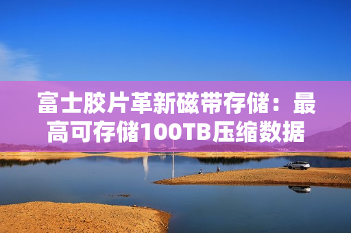 富士胶片革新磁带存储：最高可存储100TB压缩数据