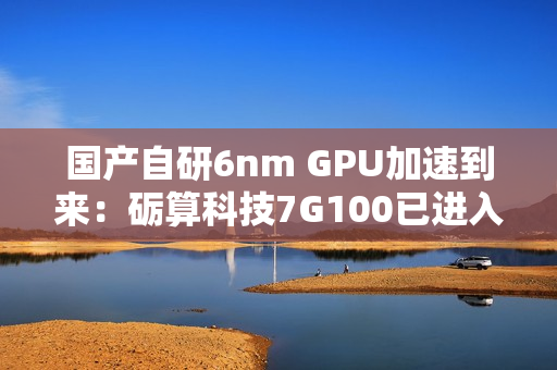 国产自研6nm GPU加速到来：砺算科技7G100已进入客户测试阶段