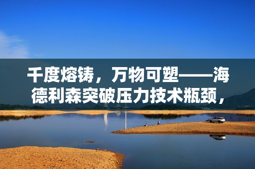 千度熔铸，万物可塑——海德利森突破压力技术瓶颈，助力高端制造升级