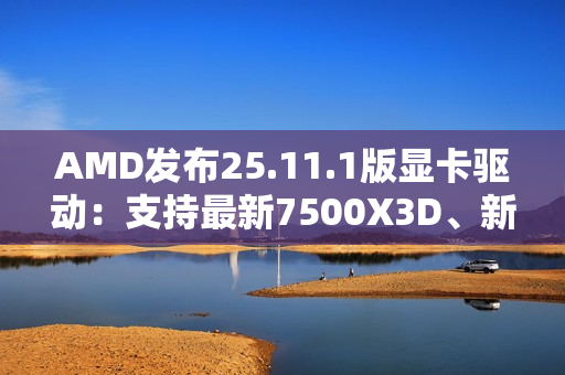 AMD发布25.11.1版显卡驱动：支持最新7500X3D、新增三款游戏