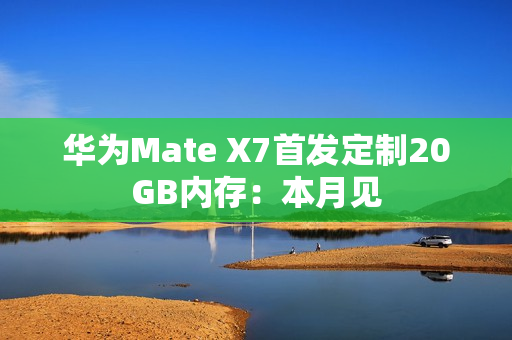 华为Mate X7首发定制20GB内存:本月见 华为Mate X7首发定制20GB内存:本月见