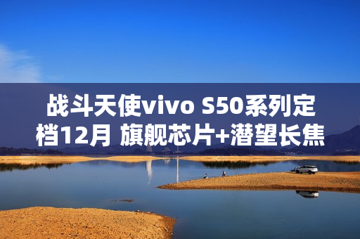 战斗天使vivo S50系列定档12月 旗舰芯片+潜望长焦+超声波指纹带来SSS级体验