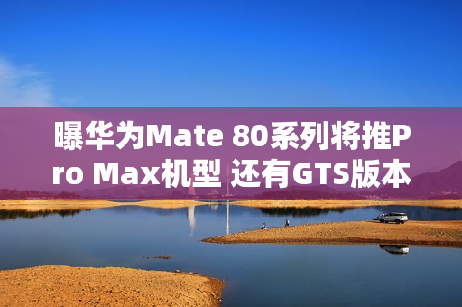 曝华为Mate 80系列将推Pro Max机型 还有GTS版本？