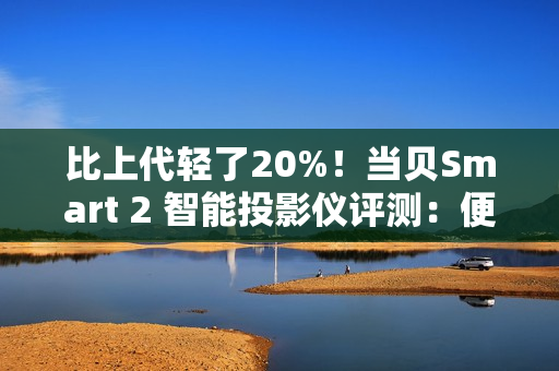 比上代轻了20%！当贝Smart 2 智能投影仪评测：便携画质王者