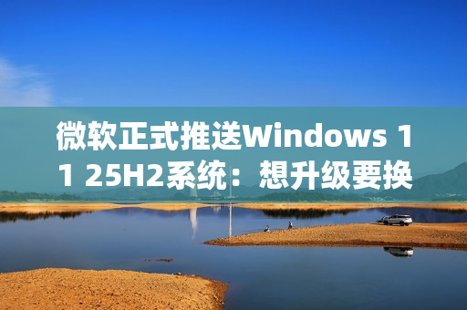 微软正式推送Windows 11 25H2系统：想升级要换硬件！