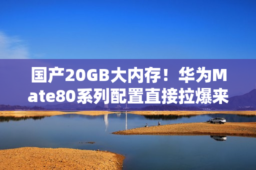 国产20GB大内存！华为Mate80系列配置直接拉爆来了