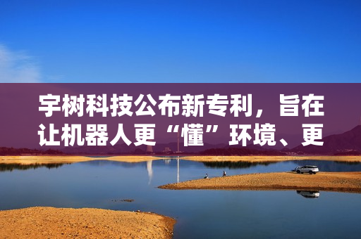 宇树科技公布新专利，旨在让机器人更“懂”环境、更智能