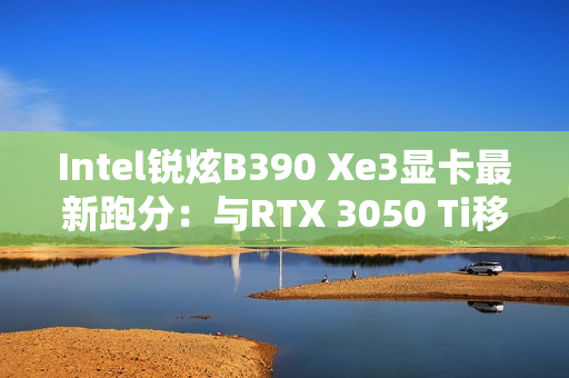 Intel锐炫B390 Xe3显卡最新跑分：与RTX 3050 Ti移动版相当！