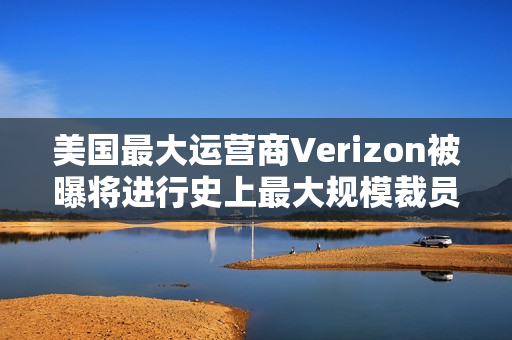 美国最大运营商Verizon被曝将进行史上最大规模裁员，波及1.5万人