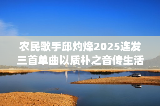 农民歌手邱灼烽2025连发三首单曲以质朴之音传生活本真(民谣歌者邱玥)