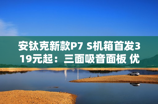 安钛克新款P7 S机箱首发319元起：三面吸音面板 优化风道设计