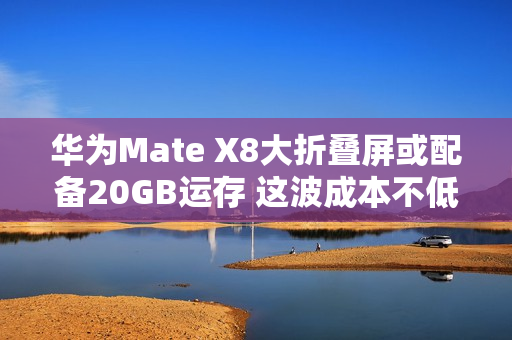 华为Mate X8大折叠屏或配备20GB运存 这波成本不低