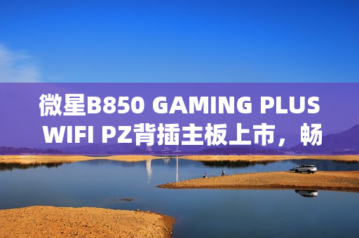 微星B850 GAMING PLUS WIFI PZ背插主板上市，畅享AM5平台