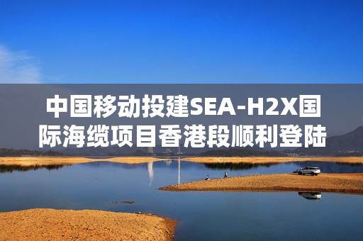中国移动投建SEA-H2X国际海缆项目香港段顺利登陆