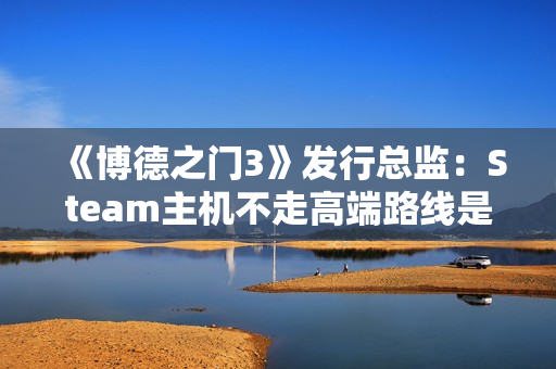 《博德之门3》发行总监：Steam主机不走高端路线是对的！