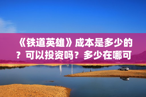 《铁道英雄》成本是多少的？可以投资吗？多少在哪可以投资呢？(铁道英雄制片人)