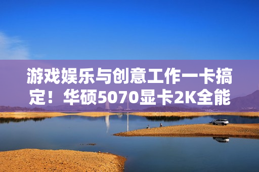 游戏娱乐与创意工作一卡搞定！华硕5070显卡2K全能王