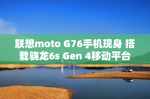联想moto G76手机现身 搭载骁龙6s Gen 4移动平台
