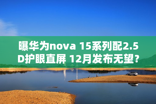 曝华为nova 15系列配2.5D护眼直屏 12月发布无望？