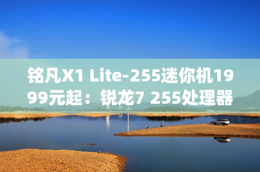 铭凡X1 Lite-255迷你机1999元起：锐龙7 255处理器 0.67kg携带便捷