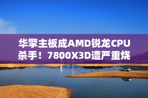 华擎主板成AMD锐龙CPU杀手！7800X3D遭严重烧毁：第一次见CPU鼓包