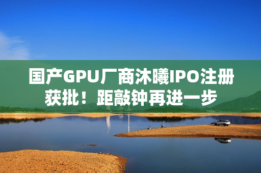 国产GPU厂商沐曦IPO注册获批！距敲钟再进一步