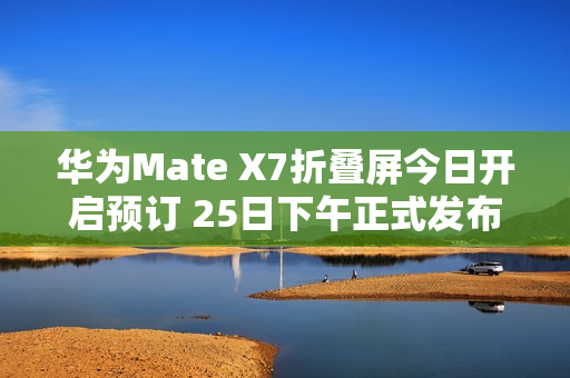 华为Mate X7折叠屏今日开启预订 25日下午正式发布