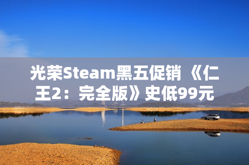 光荣Steam黑五促销 《仁王2:完全版》史低99元 光荣Steam黑五促销 《仁王2:完全版》史低99元