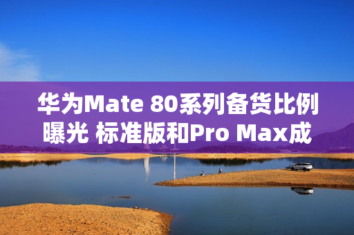 华为Mate 80系列备货比例曝光 标准版和Pro Max成主力