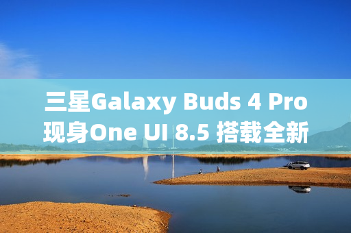 三星Galaxy Buds 4 Pro现身One UI 8.5 搭载全新头部动作交互系统