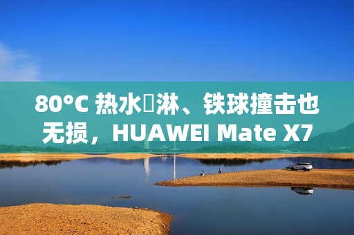 80°C 热水沖淋、铁球撞击也无损，HUAWEI Mate X7 耐用性实测曝光!