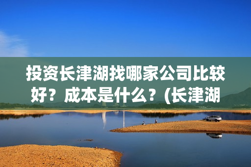 投资长津湖找哪家公司比较好？成本是什么？(长津湖投资门槛高)
