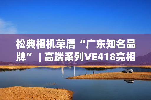 松典相机荣膺“广东知名品牌” | 高端系列VE418亮相第27届高交会