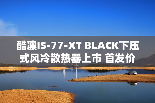 酷凛IS-77-XT BLACK下压式风冷散热器上市 首发价209元
