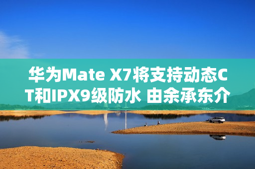 华为Mate X7将支持动态CT和IPX9级防水 由余承东介绍
