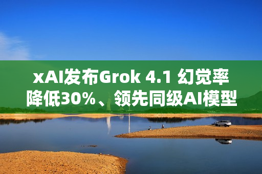 xAI发布Grok 4.1 幻觉率降低30%、领先同级AI模型