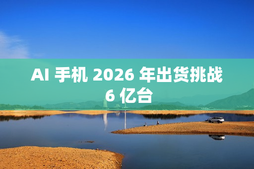 AI 手机 2026 年出货挑战 6 亿台