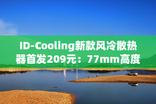 ID-Cooling新款风冷散热器首发209元：77mm高度 自研六热管